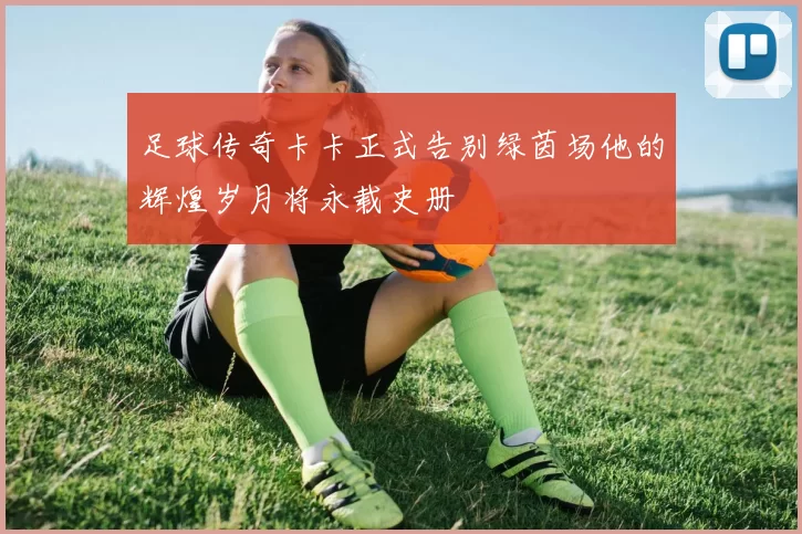 足球传奇卡卡正式告别绿茵场他的辉煌岁月将永载史册