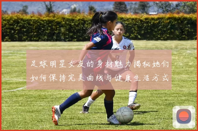 足球明星女友的身材魅力揭秘她们如何保持完美曲线与健康生活方式