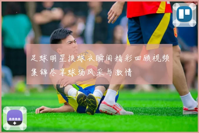 足球明星换球衣瞬间精彩回顾视频集锦尽享球场风采与激情