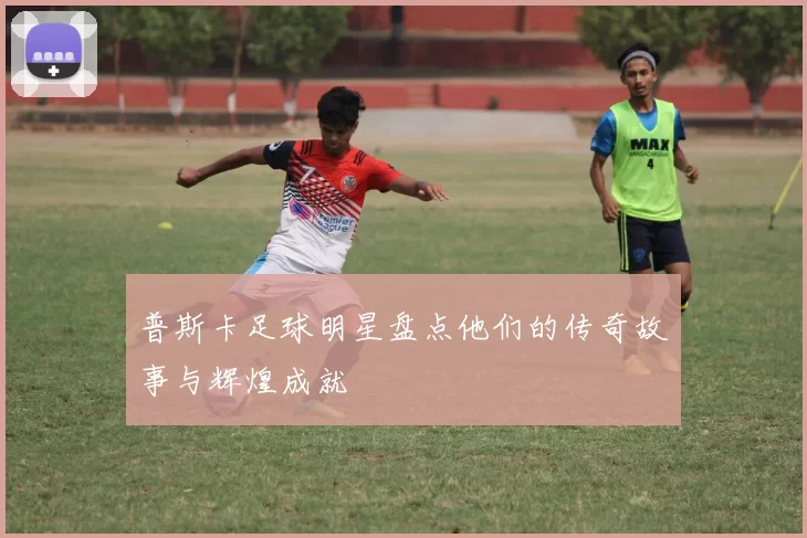 普斯卡足球明星盘点他们的传奇故事与辉煌成就