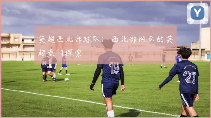 英超西北部球队：西北部地区的英超豪门探索
