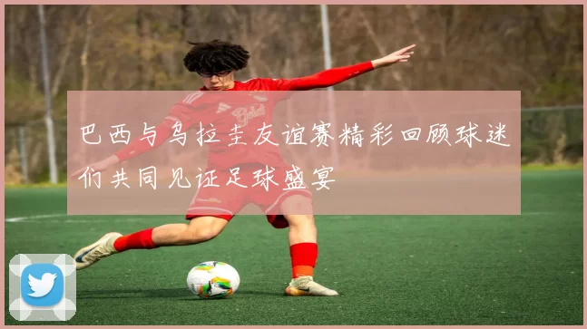 巴西与乌拉圭友谊赛精彩回顾球迷们共同见证足球盛宴