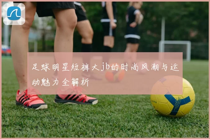 足球明星短裤大jb的时尚风潮与运动魅力全解析