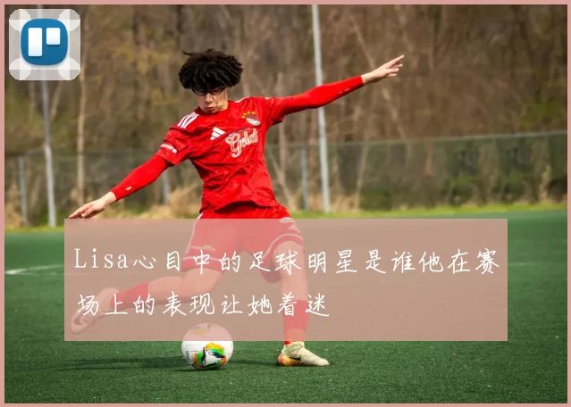 Lisa心目中的足球明星是谁他在赛场上的表现让她着迷