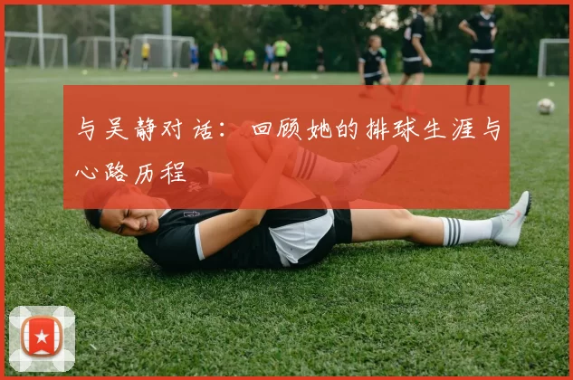 与吴静对话：回顾她的排球生涯与心路历程