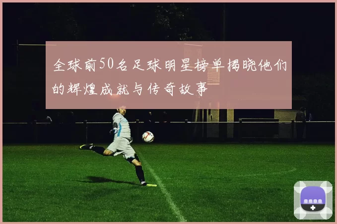 全球前50名足球明星榜单揭晓他们的辉煌成就与传奇故事