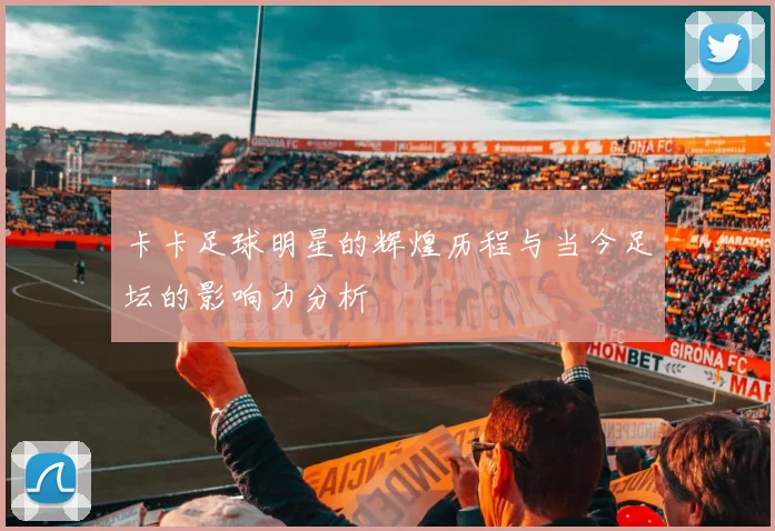 卡卡足球明星的辉煌历程与当今足坛的影响力分析