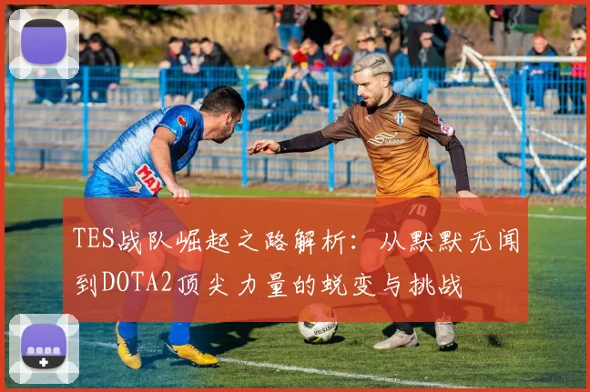 TES战队崛起之路解析：从默默无闻到DOTA2顶尖力量的蜕变与挑战