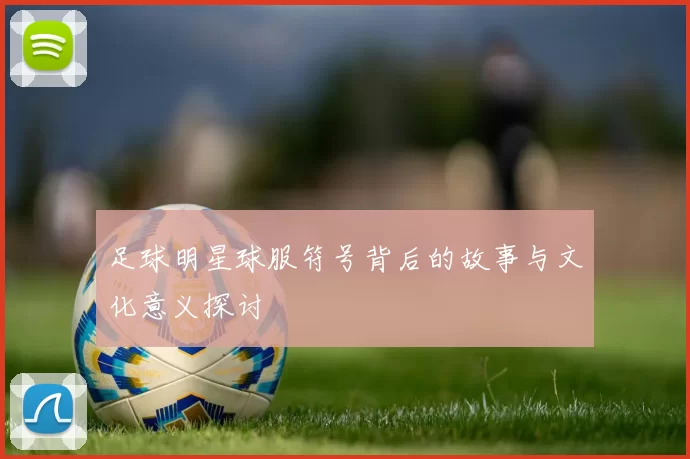 足球明星球服符号背后的故事与文化意义探讨