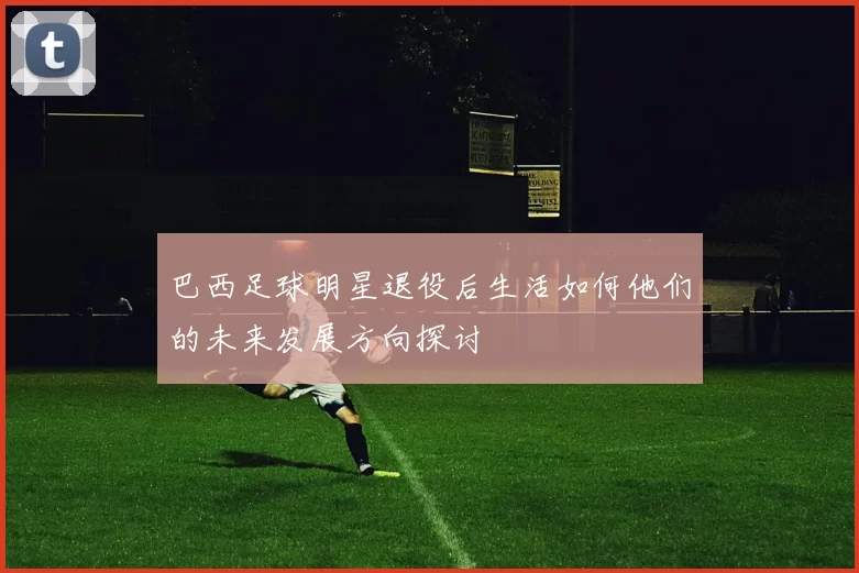 巴西足球明星退役后生活如何他们的未来发展方向探讨