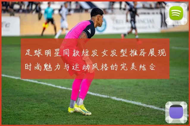 足球明星同款短发女发型推荐展现时尚魅力与运动风格的完美结合