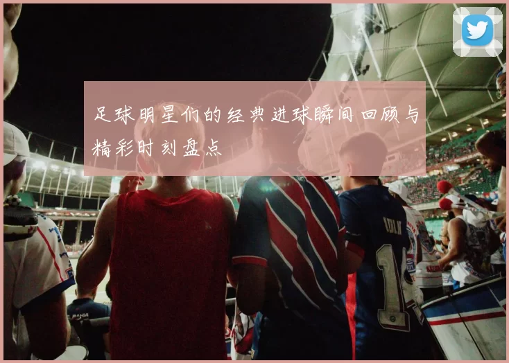 足球明星们的经典进球瞬间回顾与精彩时刻盘点