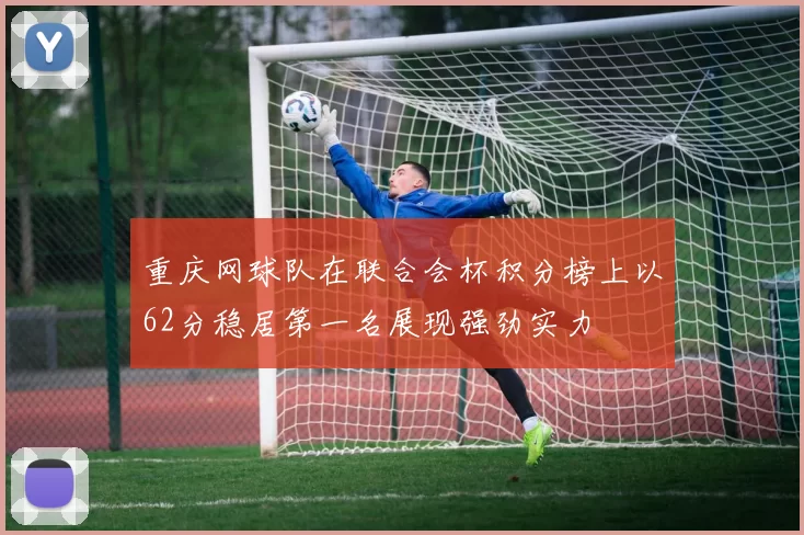 重庆网球队在联合会杯积分榜上以62分稳居第一名展现强劲实力