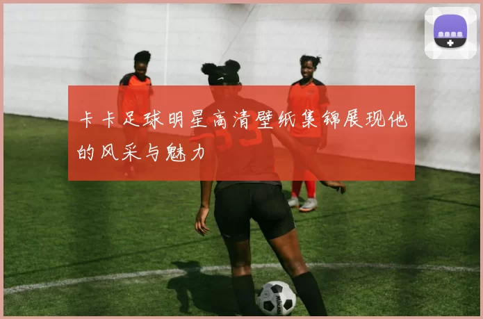 卡卡足球明星高清壁纸集锦展现他的风采与魅力