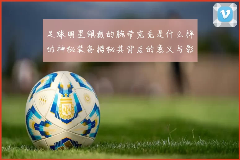 足球明星佩戴的腕带究竟是什么样的神秘装备揭秘其背后的意义与影响