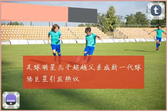 足球明星儿子超越父亲成新一代球场巨星引发热议