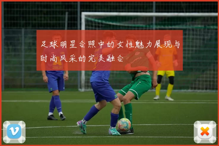 足球明星合照中的女性魅力展现与时尚风采的完美融合