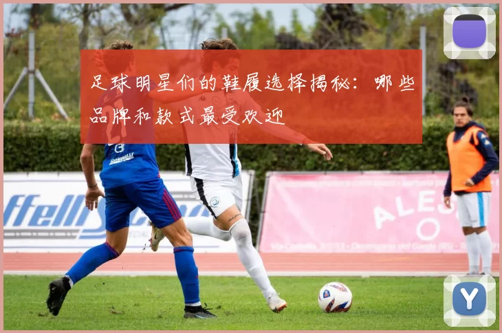 足球明星们的鞋履选择揭秘：哪些品牌和款式最受欢迎