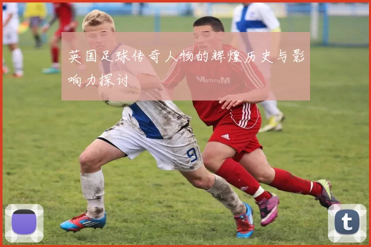英国足球传奇人物的辉煌历史与影响力探讨