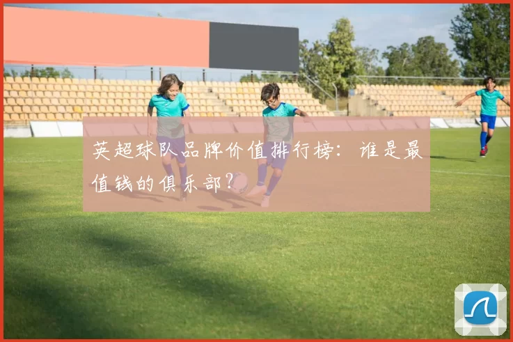 英超球队品牌价值排行榜：谁是最值钱的俱乐部？