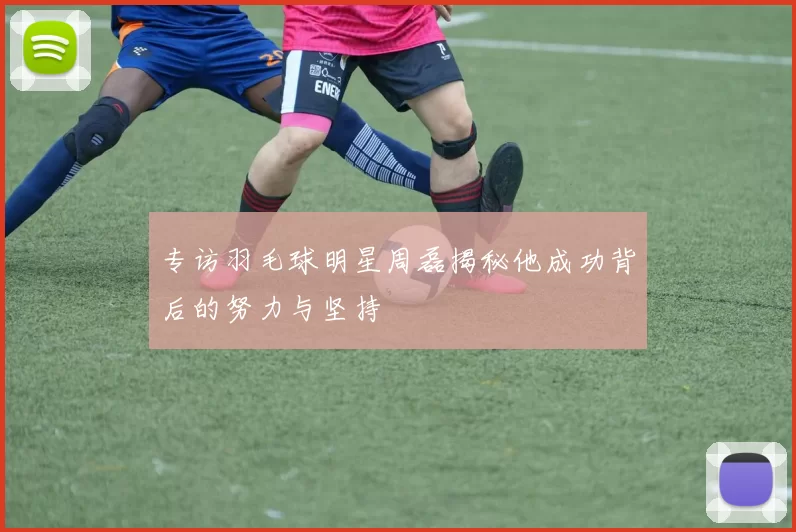 专访羽毛球明星周磊揭秘他成功背后的努力与坚持
