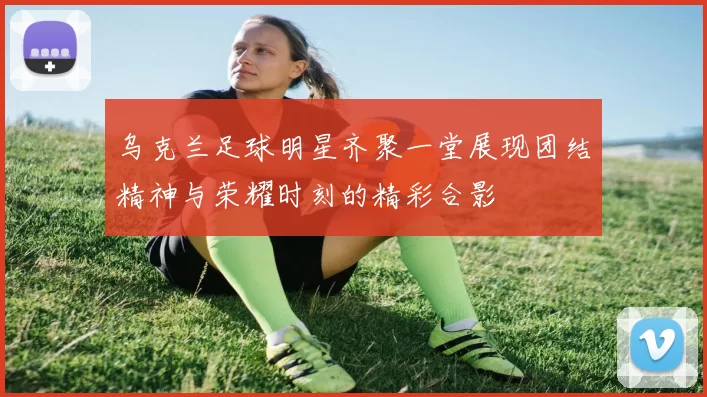 乌克兰足球明星齐聚一堂展现团结精神与荣耀时刻的精彩合影