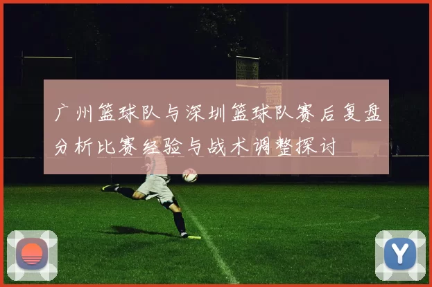 广州篮球队与深圳篮球队赛后复盘分析比赛经验与战术调整探讨