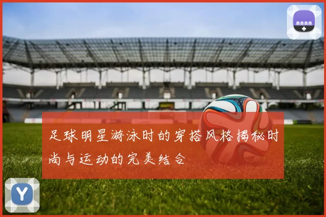 足球明星游泳时的穿搭风格揭秘时尚与运动的完美结合