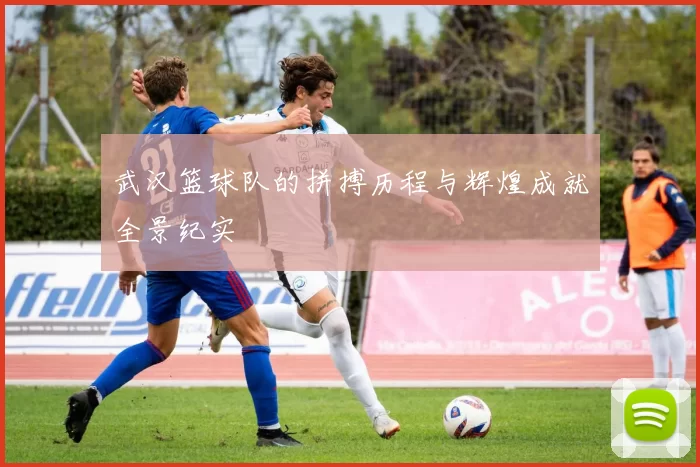 武汉篮球队的拼搏历程与辉煌成就全景纪实