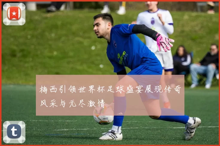 梅西引领世界杯足球盛宴展现传奇风采与无尽激情
