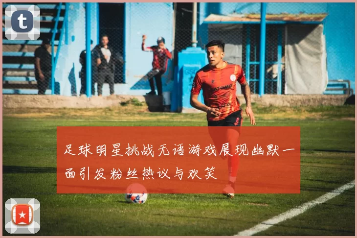 足球明星挑战无语游戏展现幽默一面引发粉丝热议与欢笑