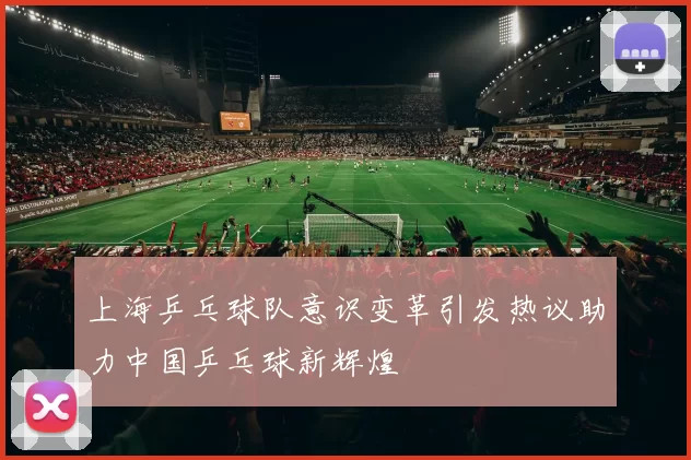 上海乒乓球队意识变革引发热议助力中国乒乓球新辉煌