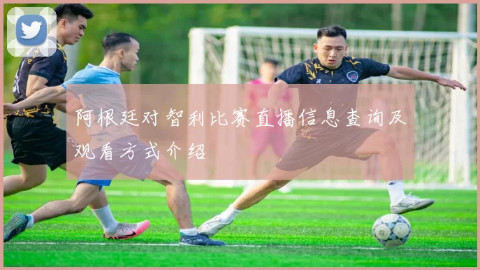 阿根廷对智利比赛直播信息查询及观看方式介绍