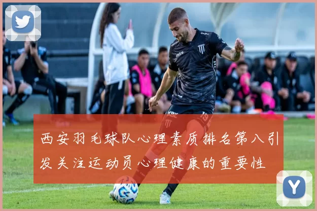西安羽毛球队心理素质排名第八引发关注运动员心理健康的重要性