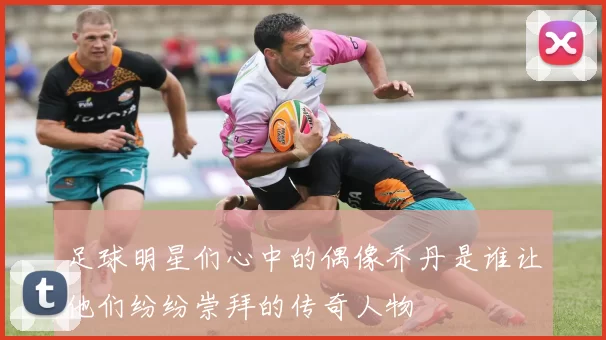 足球明星们心中的偶像乔丹是谁让他们纷纷崇拜的传奇人物