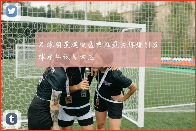 足球明星退役盛典谁最为辉煌引发球迷热议与回忆