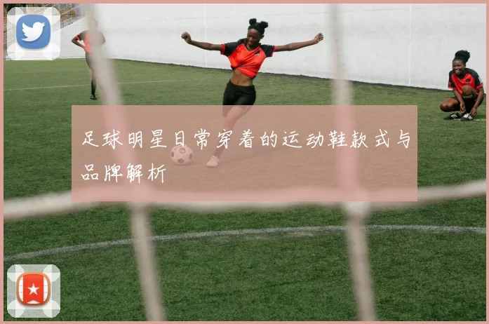 足球明星日常穿着的运动鞋款式与品牌解析