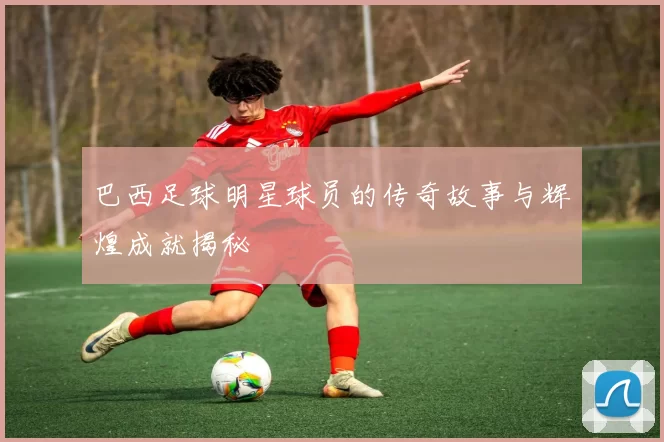巴西足球明星球员的传奇故事与辉煌成就揭秘