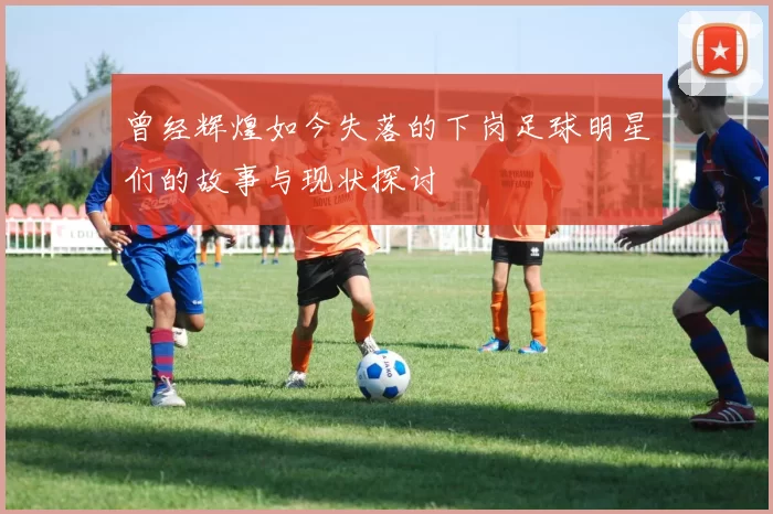 曾经辉煌如今失落的下岗足球明星们的故事与现状探讨