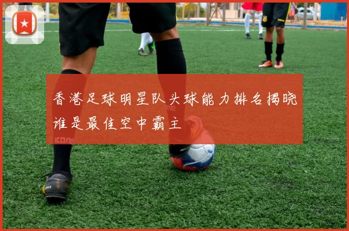 香港足球明星队头球能力排名揭晓谁是最佳空中霸主