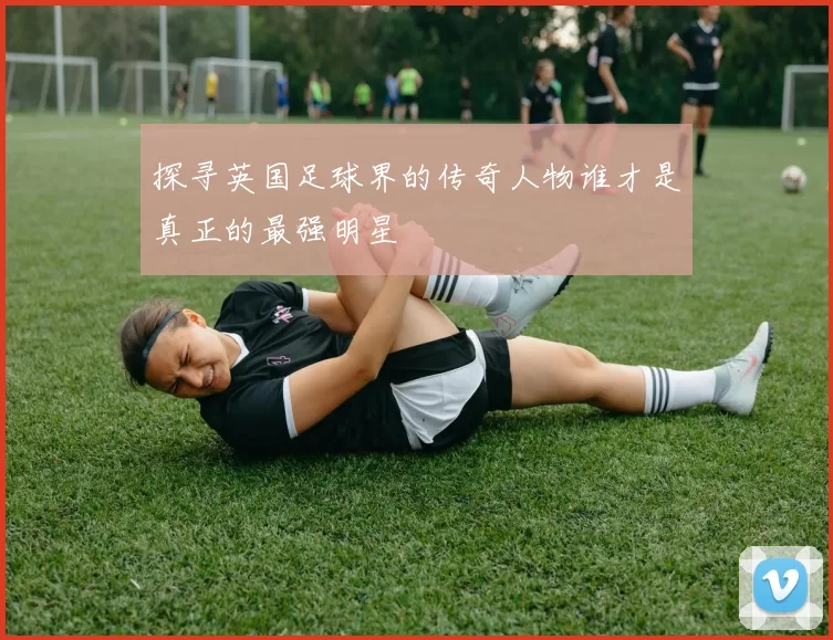 探寻英国足球界的传奇人物谁才是真正的最强明星