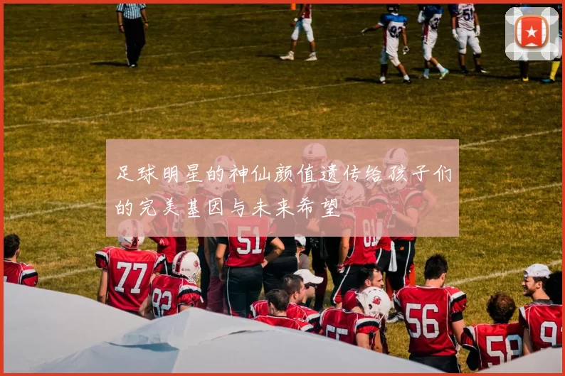 足球明星的神仙颜值遗传给孩子们的完美基因与未来希望