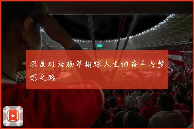 深度对话杨军排球人生的奋斗与梦想之路