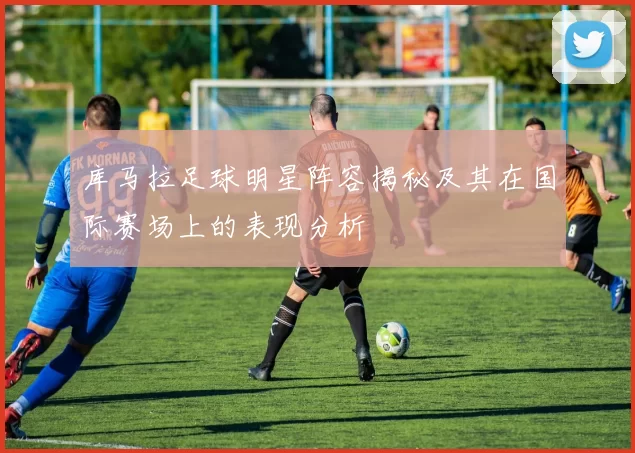 库马拉足球明星阵容揭秘及其在国际赛场上的表现分析
