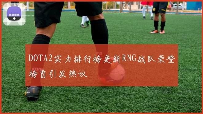 DOTA2实力排行榜更新RNG战队荣登榜首引发热议