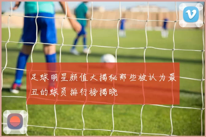 足球明星颜值大揭秘那些被认为最丑的球员排行榜揭晓
