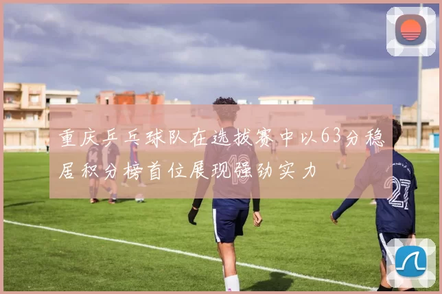 重庆乒乓球队在选拔赛中以63分稳居积分榜首位展现强劲实力