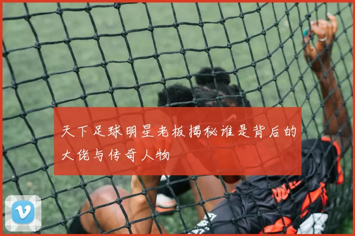 天下足球明星老板揭秘谁是背后的大佬与传奇人物