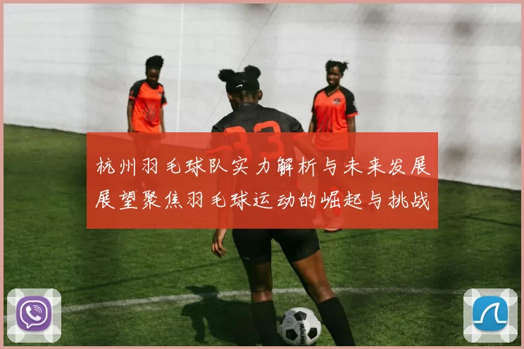 杭州羽毛球队实力解析与未来发展展望聚焦羽毛球运动的崛起与挑战