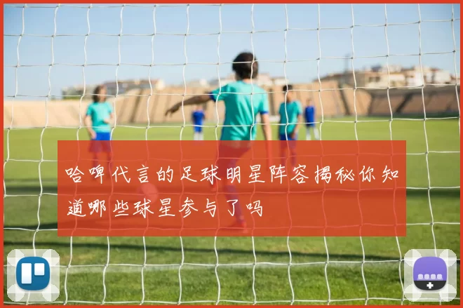 哈啤代言的足球明星阵容揭秘你知道哪些球星参与了吗